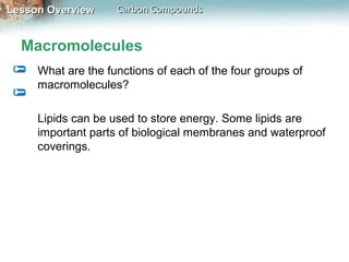 Lesson Overview     Carbon Compounds


  Macromolecules
     What are the functions of each of the four groups of
     macromolecules?

     Lipids can be used to store energy. Some lipids are
     important parts of biological membranes and waterproof
     coverings.
 