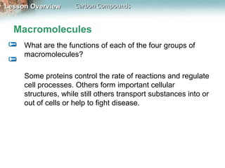 Lesson Overview      Carbon Compounds


  Macromolecules
     What are the functions of each of the four groups of
     macromolecules?

     Some proteins control the rate of reactions and regulate
     cell processes. Others form important cellular
     structures, while still others transport substances into or
     out of cells or help to fight disease.
 