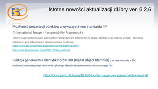 Istotne nowości aktualizacji dLibry ver. 6.2.6
Możliwość prezentacji obiektów z wykorzystaniem standardu IIIF
(International Image Interoperability Framework)
obiekty są prezentowane jako galeria zdjęć z progresywnym pobieraniem, tj. działa to podobnie do map (np. Google) - szczegóły
pobierane są po zbliżeniu się w określony obszar na obrazie.
https://www.sbc.org.pl/dlibra/publication/26306/edition/23310?
https://relis-blog.blogspot.com/2019/12/blog-post.html
Funkcja generowania identyﬁkatorów DOI (Digital Object Identiﬁer) - na razie nie działa w ŚBC
możliwość automatycznego utworzenia cyfrowego identyﬁkatora dokumentu elektronicznego DOI.
https://docs.psnc.pl/display/DLI6/04.+Informacje+o+wydaniach+dla+wersji+6
 