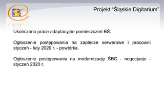 Projekt “Śląskie Digitarium”
Ukończono prace adaptacyjne pomieszczeń BŚ.
Ogłoszenie postępowania na zaplecze serwerowe i pracowni
styczeń - luty 2020 r. - powtórka.
Ogłoszenie postępowania na modernizację ŚBC - negocjacje -
styczeń 2020 r.
 