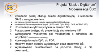 Projekt “Śląskie Digitarium”
Modernizacja ŚBC
1. wdrożenie pełnej obsługi ścieżki digitalizacyjnej i standardu
OAIS z uwzględnieniem:
● optycznego rozpoznawania znaków (czcionka łaciński i gotycka),
● konwersji do formatów prezentacyjnych (JPEG2000, DjVu, PDF z OCR, HCPDF, JPG)
2. Uruchomienie cyfrowej czytelni w ramach BŚ,
3. Poszerzenie dostępu do prezentację strumieniową IIIF.
4. Wzbogacanie wybranych pól metadanych o odnośniki do
innych baz (półautomatyczne z moderacją).
5. Konwersja formatu DjVu do PDF.
6. Masowy import skanów wykonanych poza pracownią BŚ.
7. Wyszukiwanie pełnotekstowe na poziomie strony, a nie
dokumentu.
 