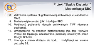 Projekt “Śląskie Digitarium”
Modernizacja ŚBC
8. Wdrożenie systemu długoterminowej archiwizacji w standardzie
OAIS.
9. Badania użyteczności (UX) interfejsu ŚBC.
10. Możliwość pobierania danych archiwalnych TIFF (domena
publiczna).
11. Umieszczenie na stronach metainformacji (np. tagi Highwire
Press) dla lepszego indeksowania publikacji naukowych przez
Google Scholar.
12. Licencja - prawo dostępu do kodu i modyfikacji na własne
potrzeby BŚ.
 