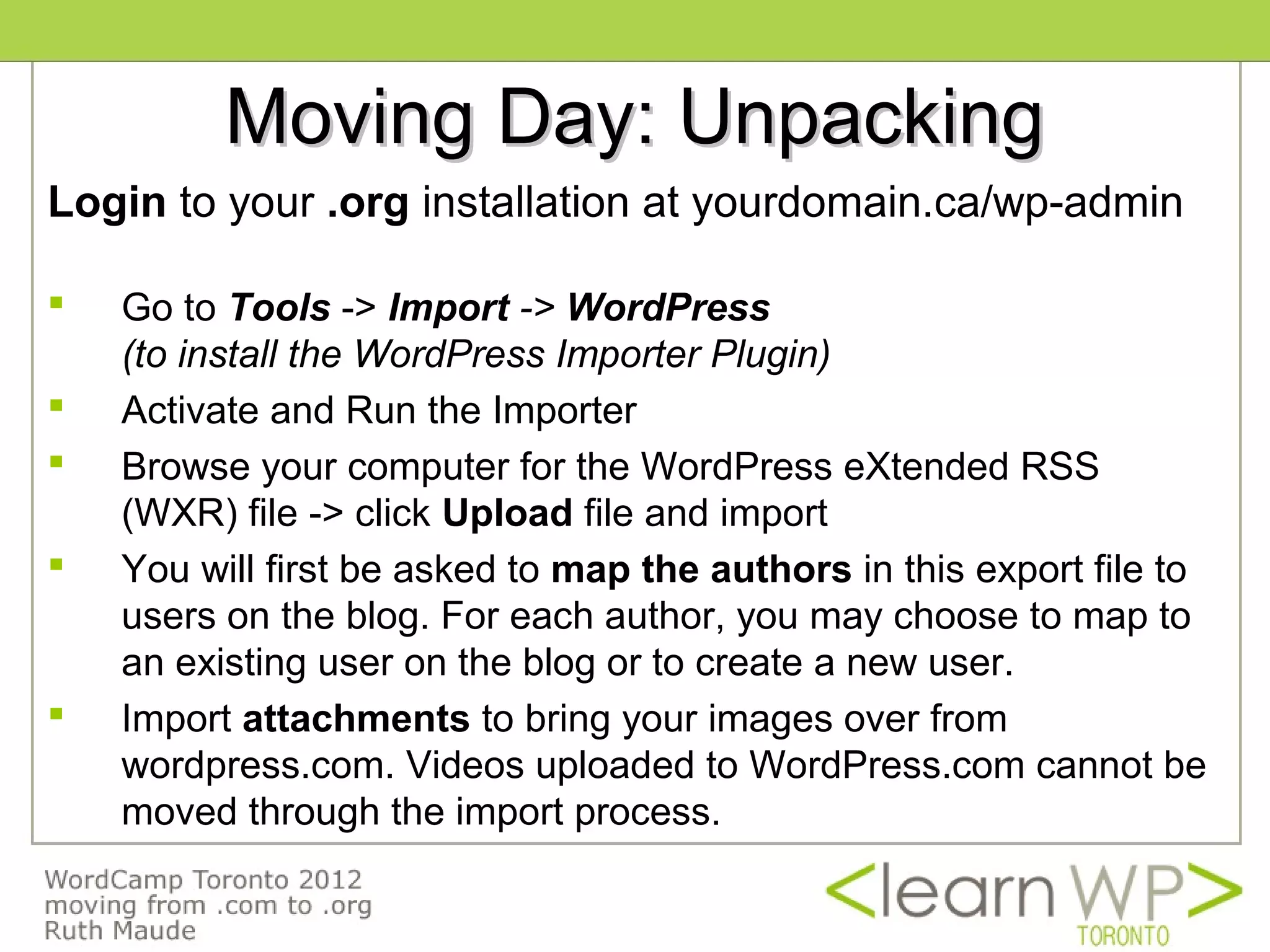 Moving Day: Unpacking
Login to your .org installation at yourdomain.ca/wp-admin

   Go to Tools -> Import -> WordPress
    (to install the WordPress Importer Plugin)
   Activate and Run the Importer
   Browse your computer for the WordPress eXtended RSS
    (WXR) file -> click Upload file and import
   You will first be asked to map the authors in this export file to
    users on the blog. For each author, you may choose to map to
    an existing user on the blog or to create a new user.
   Import attachments to bring your images over from
    wordpress.com. Videos uploaded to WordPress.com cannot be
    moved through the import process.
 