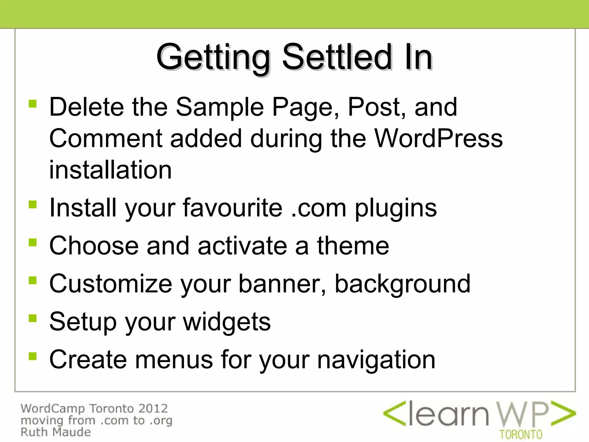 Getting Settled In
 Delete the Sample Page, Post, and
  Comment added during the WordPress
  installation
 Install your favourite .com plugins
 Choose and activate a theme
 Customize your banner, background
 Setup your widgets
 Create menus for your navigation
 