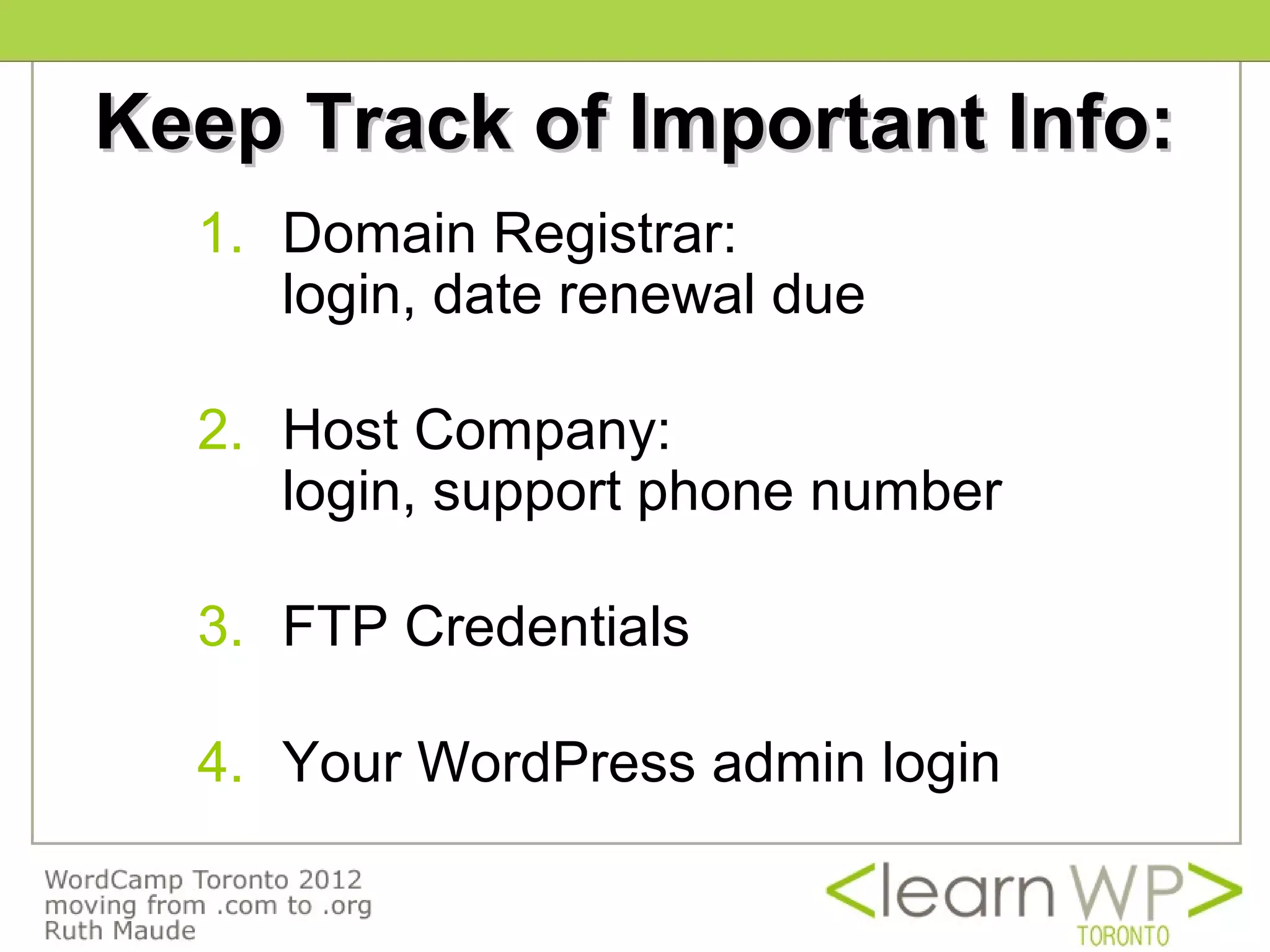 Keep Track of Important Info:
  1. Domain Registrar:
     login, date renewal due

  2. Host Company:
     login, support phone number

  3. FTP Credentials

  4. Your WordPress admin login
 