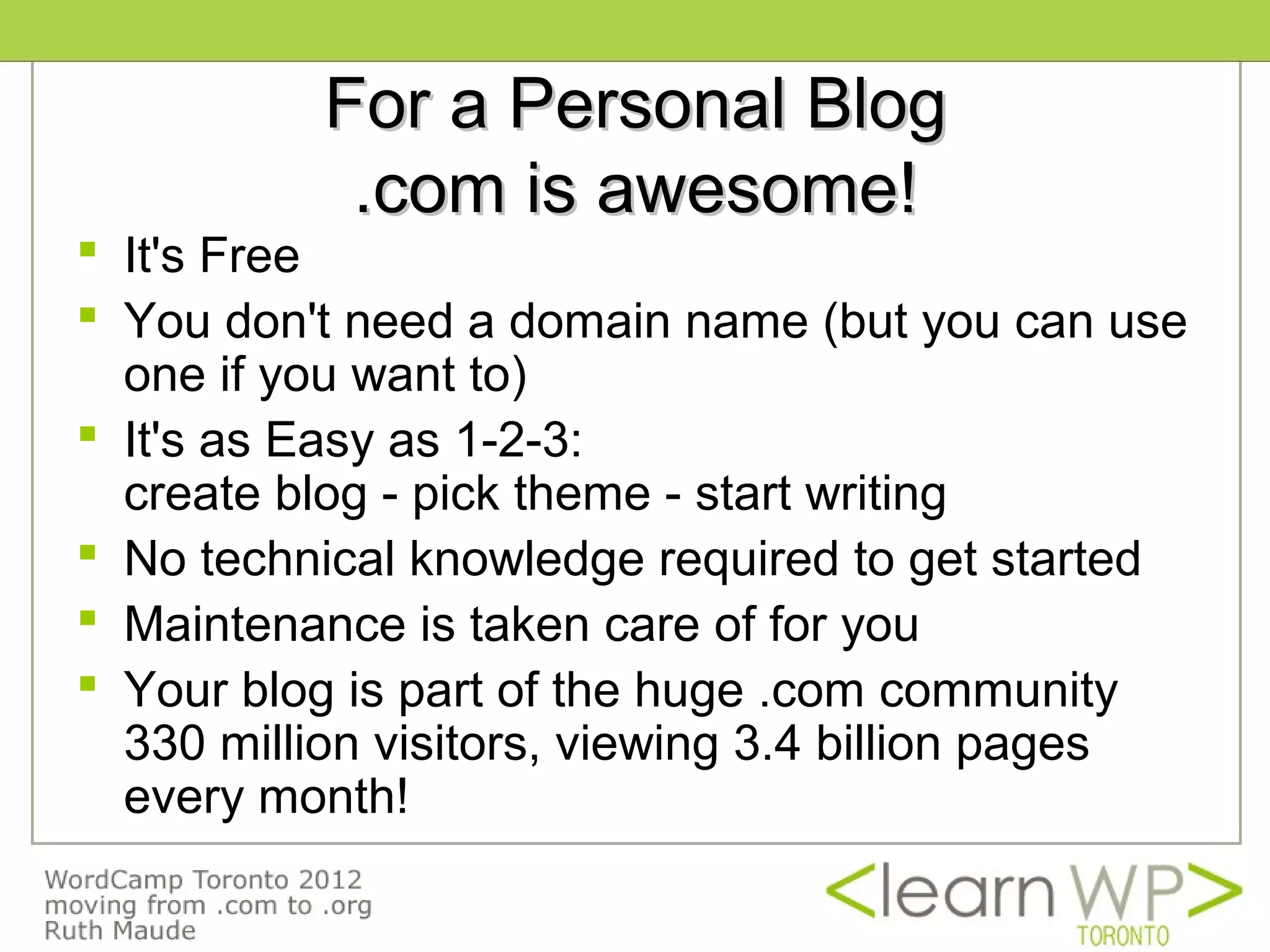 For a Personal Blog
           .com is awesome!
 It's Free
 You don't need a domain name (but you can use
  one if you want to)
 It's as Easy as 1-2-3:
  create blog - pick theme - start writing
 No technical knowledge required to get started
 Maintenance is taken care of for you
 Your blog is part of the huge .com community
  330 million visitors, viewing 3.4 billion pages
  every month!
 