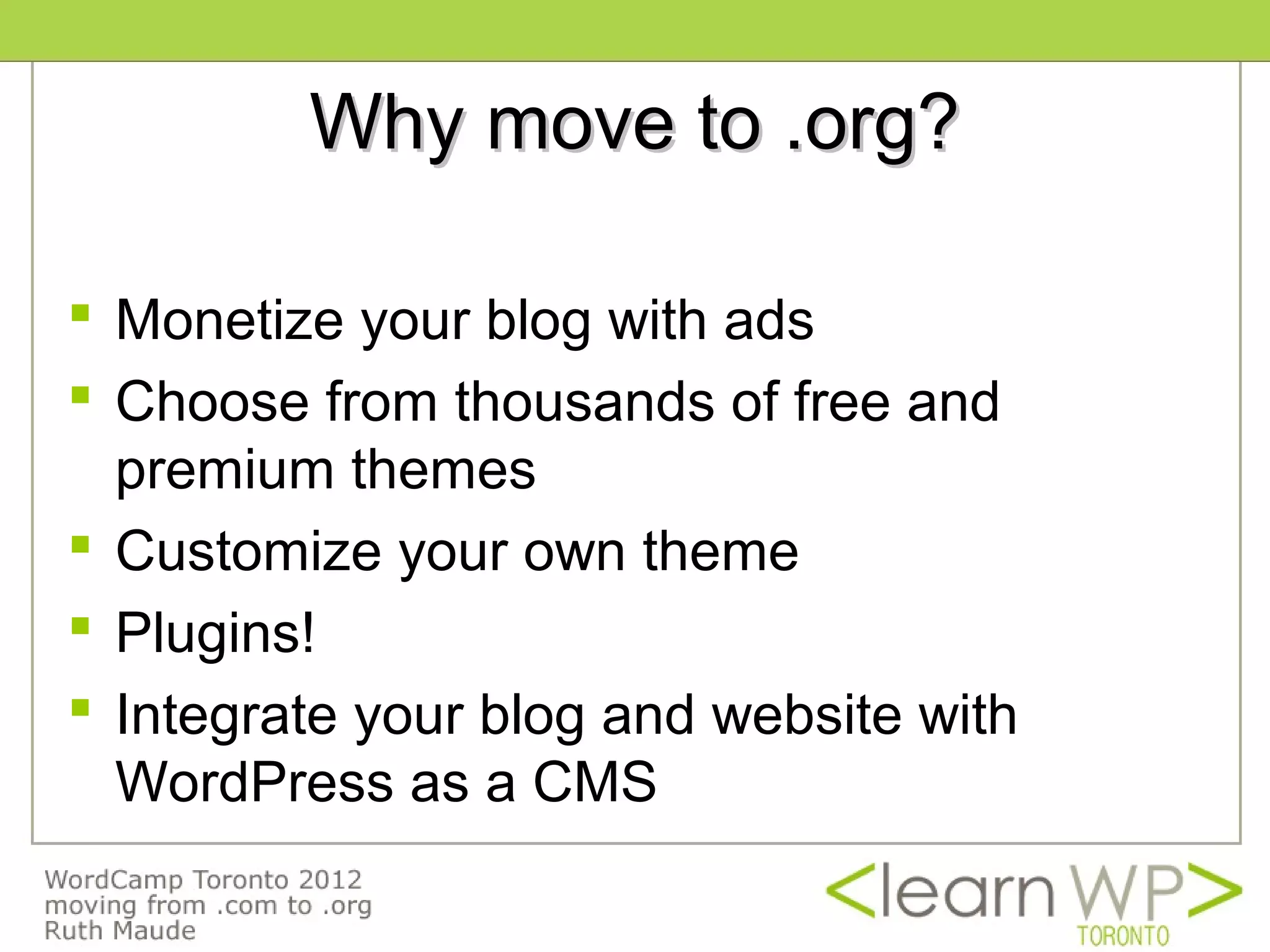 Why move to .org?

 Monetize your blog with ads
 Choose from thousands of free and
  premium themes
 Customize your own theme
 Plugins!
 Integrate your blog and website with
  WordPress as a CMS
 