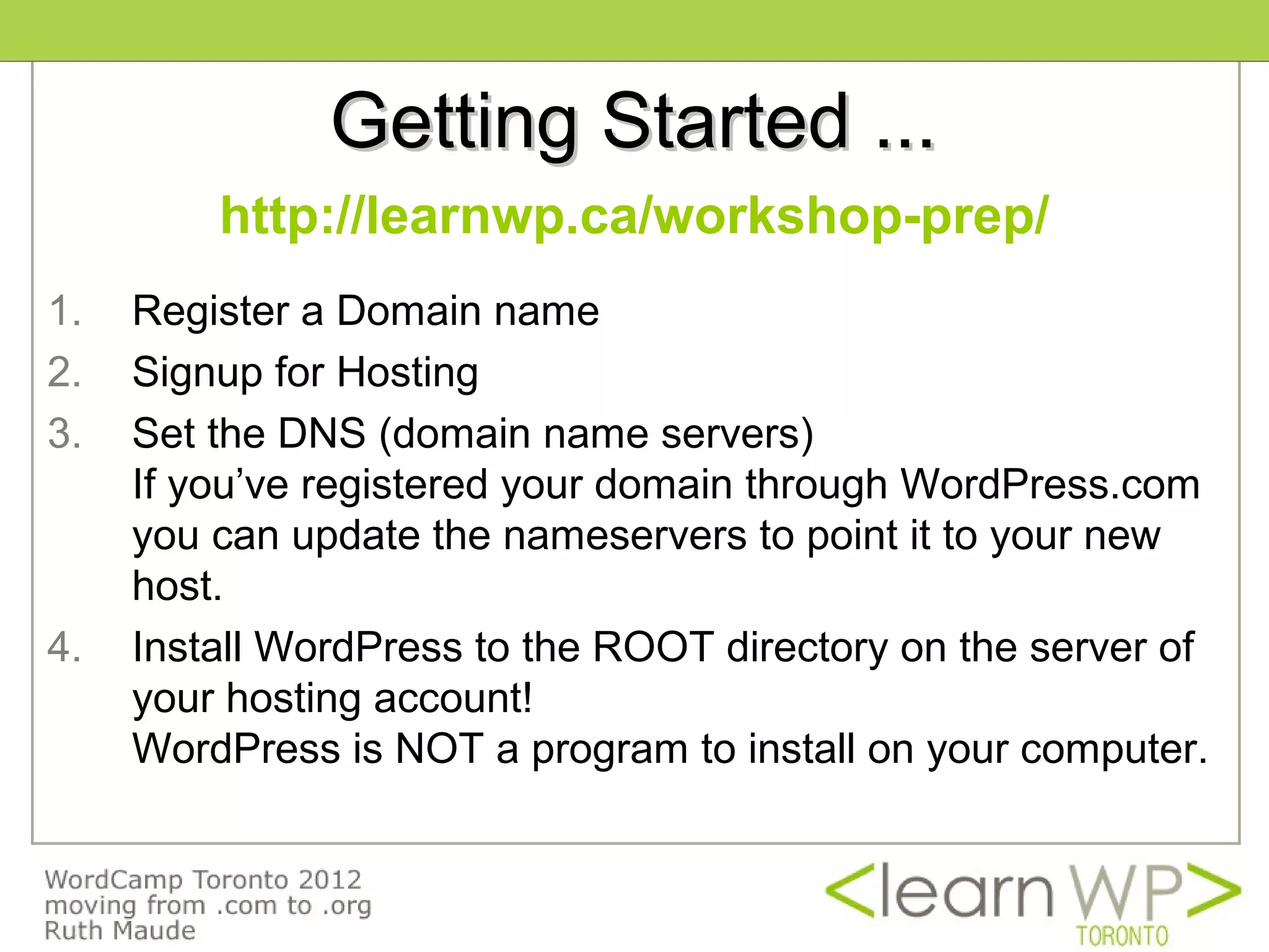 Getting Started ...
         http://learnwp.ca/workshop-prep/
1.   Register a Domain name
2.   Signup for Hosting
3.   Set the DNS (domain name servers)
     If you’ve registered your domain through WordPress.com
     you can update the nameservers to point it to your new
     host.
4.   Install WordPress to the ROOT directory on the server of
     your hosting account!
     WordPress is NOT a program to install on your computer.
 