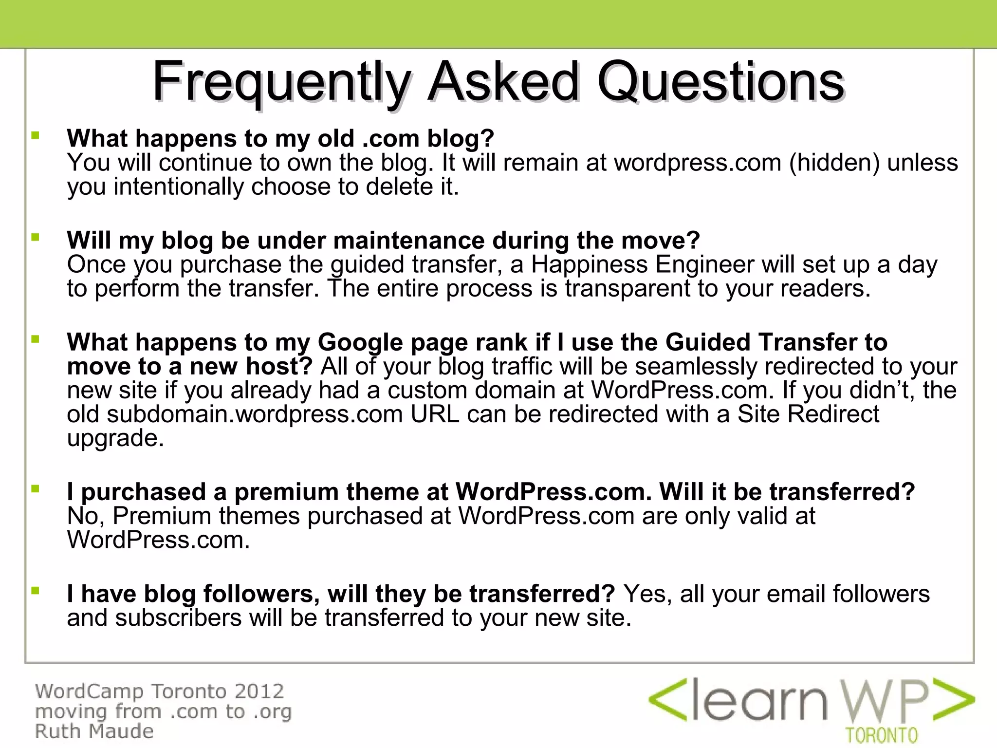 Frequently Asked Questions
   What happens to my old .com blog?
    You will continue to own the blog. It will remain at wordpress.com (hidden) unless
    you intentionally choose to delete it.

   Will my blog be under maintenance during the move?
    Once you purchase the guided transfer, a Happiness Engineer will set up a day
    to perform the transfer. The entire process is transparent to your readers.

   What happens to my Google page rank if I use the Guided Transfer to 
    move to a new host? All of your blog traffic will be seamlessly redirected to your
    new site if you already had a custom domain at WordPress.com. If you didn’t, the
    old subdomain.wordpress.com URL can be redirected with a Site Redirect
    upgrade.

   I purchased a premium theme at WordPress.com. Will it be transferred?
    No, Premium themes purchased at WordPress.com are only valid at
    WordPress.com.

   I have blog followers, will they be transferred? Yes, all your email followers
    and subscribers will be transferred to your new site.
 