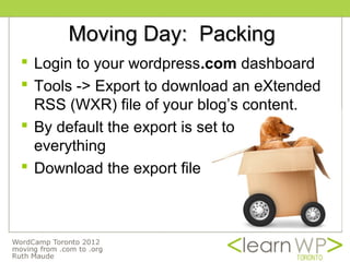Moving Day: Packing
 Login to your wordpress.com dashboard
 Tools -> Export to download an eXtended
  RSS (WXR) file of your blog’s content.
 By default the export is set to
  everything
 Download the export file
 