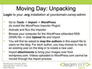 Moving Day: Unpacking
Login to your .org installation at yourdomain.ca/wp-admin

   Go to Tools -> Import -> WordPress
    (to install the WordPress Importer Plugin)
   Activate and Run the Importer
   Browse your computer for the WordPress eXtended RSS
    (WXR) file -> click Upload file and import
   You will first be asked to map the authors in this export file to
    users on the blog. For each author, you may choose to map to
    an existing user on the blog or to create a new user.
   Import attachments to bring your images over from
    wordpress.com. Videos uploaded to WordPress.com cannot be
    moved through the import process.
 