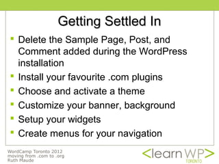 Getting Settled In
 Delete the Sample Page, Post, and
  Comment added during the WordPress
  installation
 Install your favourite .com plugins
 Choose and activate a theme
 Customize your banner, background
 Setup your widgets
 Create menus for your navigation
 
