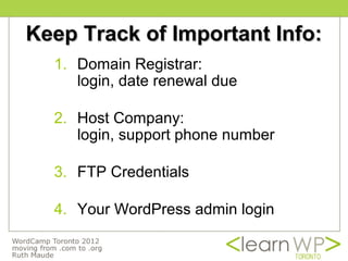 Keep Track of Important Info:
  1. Domain Registrar:
     login, date renewal due

  2. Host Company:
     login, support phone number

  3. FTP Credentials

  4. Your WordPress admin login
 