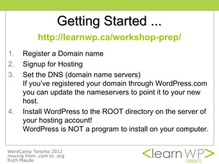Getting Started ...
         http://learnwp.ca/workshop-prep/
1.   Register a Domain name
2.   Signup for Hosting
3.   Set the DNS (domain name servers)
     If you’ve registered your domain through WordPress.com
     you can update the nameservers to point it to your new
     host.
4.   Install WordPress to the ROOT directory on the server of
     your hosting account!
     WordPress is NOT a program to install on your computer.
 