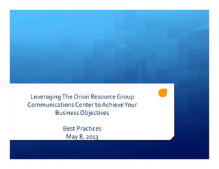Leveraging	
  The	
  Orion	
  Resource	
  Group	
  
Communications	
  Center	
  to	
  Achieve	
  Your	
  
Business	
  Objectives	
  
Best	
  Practices	
  
May	
  8,	
  2013	
  
 