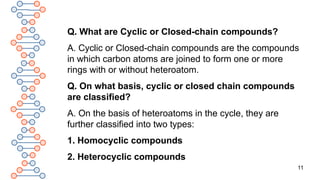 11
Q. What are Cyclic or Closed-chain compounds?
A. Cyclic or Closed-chain compounds are the compounds
in which carbon atoms are joined to form one or more
rings with or without heteroatom.
Q. On what basis, cyclic or closed chain compounds
are classified?
A. On the basis of heteroatoms in the cycle, they are
further classified into two types:
1. Homocyclic compounds
2. Heterocyclic compounds
 