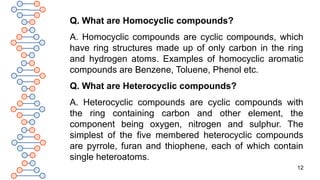 12
Q. What are Homocyclic compounds?
A. Homocyclic compounds are cyclic compounds, which
have ring structures made up of only carbon in the ring
and hydrogen atoms. Examples of homocyclic aromatic
compounds are Benzene, Toluene, Phenol etc.
Q. What are Heterocyclic compounds?
A. Heterocyclic compounds are cyclic compounds with
the ring containing carbon and other element, the
component being oxygen, nitrogen and sulphur. The
simplest of the five membered heterocyclic compounds
are pyrrole, furan and thiophene, each of which contain
single heteroatoms.
 
