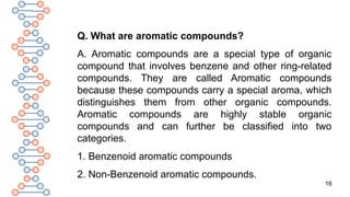 16
Q. What are aromatic compounds?
A. Aromatic compounds are a special type of organic
compound that involves benzene and other ring-related
compounds. They are called Aromatic compounds
because these compounds carry a special aroma, which
distinguishes them from other organic compounds.
Aromatic compounds are highly stable organic
compounds and can further be classified into two
categories.
1. Benzenoid aromatic compounds
2. Non-Benzenoid aromatic compounds.
 