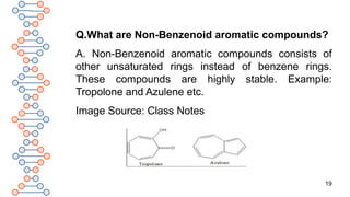 19
Q.What are Non-Benzenoid aromatic compounds?
A. Non-Benzenoid aromatic compounds consists of
other unsaturated rings instead of benzene rings.
These compounds are highly stable. Example:
Tropolone and Azulene etc.
Image Source: Class Notes
 