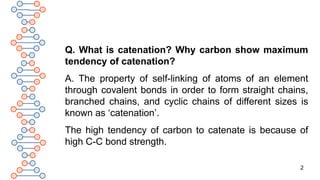2
Q. What is catenation? Why carbon show maximum
tendency of catenation?
A. The property of self-linking of atoms of an element
through covalent bonds in order to form straight chains,
branched chains, and cyclic chains of different sizes is
known as ‘catenation’.
The high tendency of carbon to catenate is because of
high C-C bond strength.
 