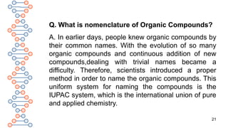 21
Q. What is nomenclature of Organic Compounds?
A. In earlier days, people knew organic compounds by
their common names. With the evolution of so many
organic compounds and continuous addition of new
compounds,dealing with trivial names became a
difficulty. Therefore, scientists introduced a proper
method in order to name the organic compounds. This
uniform system for naming the compounds is the
IUPAC system, which is the international union of pure
and applied chemistry.
 