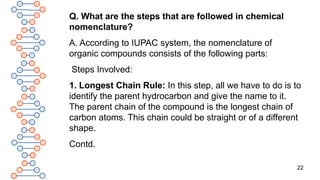 22
Q. What are the steps that are followed in chemical
nomenclature?
A. According to IUPAC system, the nomenclature of
organic compounds consists of the following parts:
Steps Involved:
1. Longest Chain Rule: In this step, all we have to do is to
identify the parent hydrocarbon and give the name to it.
The parent chain of the compound is the longest chain of
carbon atoms. This chain could be straight or of a different
shape.
Contd.
 