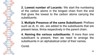 23
2. Lowest number of Locants: We start the numbering
of the carbon atoms in the longest chain from the end
that gives the lowest to the carbon atoms carrying the
substituents.
3. Multiple Presence of the same Substituent: Prefixes
such as di, tri, etc. are added to the substituents that are
present twice, thrice respectively in the parent chain.
4. Naming the various substituents: If more than one
substituent is present, then we need to arrange the
substituents in an alphabatical order of their names.
Contd.
 