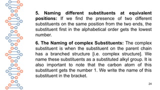 24
5. Naming different substituents at equivalent
positions: If we find the presence of two different
substituents on the same position from the two ends, the
substituent first in the alphabetical order gets the lowest
number.
6. The Naming of complex Substituents: The complex
substituent is when the substituent on the parent chain
has a branched structure [i.e. complex structure]. We
name these substituents as a substituted alkyl group. It is
also important to note that the carbon atom of this
substituent gets the number 1. We write the name of this
substituent in the bracket.
 