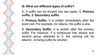 26
Q. What are different types of suffix?
A. A suffix can be divided into two types: 1. Primary
suffix, 2. Secondary suffix.
1. Primary Suffix: It is written immediately after the
word root..For example, for alkane, the suffix is ane.
2. Secondary Suffix: It is written after the primary
suffix. For instance, if a compound has alkane and
alcohol group attached to it, the naming will be
alkanol, -ol being suffix for alcohol.
 