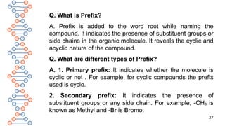 27
Q. What is Prefix?
A. Prefix is added to the word root while naming the
compound. It indicates the presence of substituent groups or
side chains in the organic molecule. It reveals the cyclic and
acyclic nature of the compound.
Q. What are different types of Prefix?
A. 1. Primary prefix: It indicates whether the molecule is
cyclic or not . For example, for cyclic compounds the prefix
used is cyclo.
2. Secondary prefix: It indicates the presence of
substituent groups or any side chain. For example, -CH3 is
known as Methyl and -Br is Bromo.
 