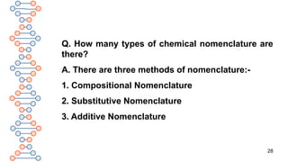 28
Q. How many types of chemical nomenclature are
there?
A. There are three methods of nomenclature:-
1. Compositional Nomenclature
2. Substitutive Nomenclature
3. Additive Nomenclature
 