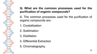 34
Q. What are the common processes used for the
purification of organic compounds?
A. The common processes used for the purification of
organic compounds are :
1. Crystallisation
2. Sublimation
3. Distillation
4. Differential Extraction
5. Chromatography.
 
