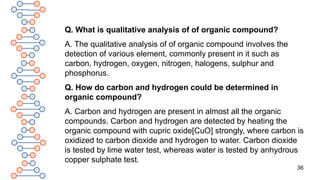 36
Q. What is qualitative analysis of of organic compound?
A. The qualitative analysis of of organic compound involves the
detection of various element, commonly present in it such as
carbon, hydrogen, oxygen, nitrogen, halogens, sulphur and
phosphorus.
Q. How do carbon and hydrogen could be determined in
organic compound?
A. Carbon and hydrogen are present in almost all the organic
compounds. Carbon and hydrogen are detected by heating the
organic compound with cupric oxide[CuO] strongly, where carbon is
oxidized to carbon dioxide and hydrogen to water. Carbon dioxide
is tested by lime water test, whereas water is tested by anhydrous
copper sulphate test.
 