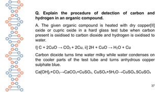 37
Q. Explain the procedure of detection of carbon and
hydrogen in an organic compound.
A. The given organic compound is heated with dry copper[II]
oxide or cupric oxide in a hard glass test tube when carbon
present is oxidised to carbon dioxide and hydrogen is oxidised to
water.
I] C + 2CuO → CO2 + 2Cu, ii] 2H + CuO → H2O + Cu
Carbon dioxide turns lime water milky while water condenses on
the cooler parts of the test tube and turns anhydrous copper
sulphate blue.
Ca[OH]2+CO2→CaCO3+CuSO4, CuSO4+5H2O→CuSO4.5CuSO4
 