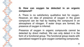 38
Q. How can oxygen be detected in an organic
compound?
A. There is no satisfactory qualitative test for oxygen.
However, an idea of presence of oxygen in the given
compound can be had by heating the compound in an
atmosphere of nitrogen. If water drops are formed, the
presence of oxygen is inferred.
Presence of oxygen in organic compounds cannot be
detected by direct method. We can only detect it in the
form of a functional group. The functional group reacts with
specialized reagent to give oxygen containing compounds.
 
