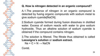 39
Q. How is nitrogen detected in an organic compound?
A.1.The presence of nitrogen in an organic compound is
detected by fusing organic compounds with sodium metal to
give sodium cyanide[NaCN].
2.Sodium cyanide formed during fusion dissolves in distilled
water. Excess of sodium reacts with water to give sodium
hydroxide. Thus an alkaline solution of sodium cyanide is
obtained if the compound contains nitrogen.
3.The solution is filtered. The filtrate thus obtained is called
Lassaigne’s solution or sodium extract.
Na + C + N → NaCN
Contd.
 