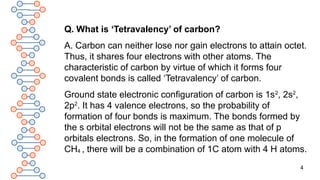 4
Q. What is ‘Tetravalency’ of carbon?
A. Carbon can neither lose nor gain electrons to attain octet.
Thus, it shares four electrons with other atoms. The
characteristic of carbon by virtue of which it forms four
covalent bonds is called ‘Tetravalency’ of carbon.
Ground state electronic configuration of carbon is 1s2
, 2s2
,
2p2
. It has 4 valence electrons, so the probability of
formation of four bonds is maximum. The bonds formed by
the s orbital electrons will not be the same as that of p
orbitals electrons. So, in the formation of one molecule of
CH4 , there will be a combination of 1C atom with 4 H atoms.
 