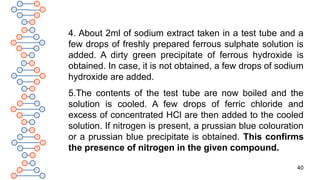 40
4. About 2ml of sodium extract taken in a test tube and a
few drops of freshly prepared ferrous sulphate solution is
added. A dirty green precipitate of ferrous hydroxide is
obtained. In case, it is not obtained, a few drops of sodium
hydroxide are added.
5.The contents of the test tube are now boiled and the
solution is cooled. A few drops of ferric chloride and
excess of concentrated HCl are then added to the cooled
solution. If nitrogen is present, a prussian blue colouration
or a prussian blue precipitate is obtained. This confirms
the presence of nitrogen in the given compound.
 