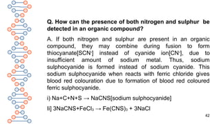 42
Q. How can the presence of both nitrogen and sulphur be
detected in an organic compound?
A. If both nitrogen and sulphur are present in an organic
compound, they may combine during fusion to form
thiocyanate[SCN-
] instead of cyanide ion[CN-
], due to
insufficient amount of sodium metal. Thus, sodium
sulphocyanide is formed instead of sodium cyanide. This
sodium sulphocyanide when reacts with ferric chloride gives
blood red colouration due to formation of blood red coloured
ferric sulphocyanide.
i) Na+C+N+S → NaCNS[sodium sulphocyanide]
Ii] 3NaCNS+FeCl3 → Fe(CNS)3 + 3NaCl
 