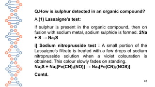 43
Q.How is sulphur detected in an organic compound?
A.(1) Lassaigne’s test:
If sulphur is present in the organic compound, then on
fusion with sodium metal, sodium sulphide is formed. 2Na
+ S → Na2S
i] Sodium nitroprusside test : A small portion of the
Lassaigne’s filtrate is treated with a few drops of sodium
nitroprusside solution when a violet colouration is
obtained. This colour slowly fades on standing.
Na2S + Na2[Fe(CN)5(NO)] → Na4[Fe(CN)5(NOS)]
Contd.
 