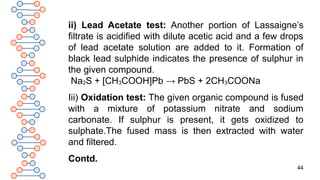 44
ii) Lead Acetate test: Another portion of Lassaigne’s
filtrate is acidified with dilute acetic acid and a few drops
of lead acetate solution are added to it. Formation of
black lead sulphide indicates the presence of sulphur in
the given compound.
Na2S + [CH3COOH]Pb → PbS + 2CH3COONa
Iii) Oxidation test: The given organic compound is fused
with a mixture of potassium nitrate and sodium
carbonate. If sulphur is present, it gets oxidized to
sulphate.The fused mass is then extracted with water
and filtered.
Contd.
 