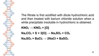 45
The filtrate is first acidified with dilute hydrochloric acid
and then treated with barium chloride solution when a
white precipitate insoluble in hydrochloric is obtained.
KNO3 → KNO2 + [O]
Na2CO3 + S + 3[O] → Na2SO4 + CO2
Na2SO4 + BaCl2 → 2NaCl + BaSO4
 