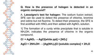 46
Q. How is the presence of halogen is detected in an
organic compound?
A. Lassaigne’s test for halogen: The sodium fusion extract,
SFE can be used to detect the presence of chlorine, bromine
and iodine but not fluorine. To detect their presence, the SFE is
first acidified with HNO3 and then added with AgNO3 solution.
1] The formation of a curdy white precipitate that is soluble in
NH4OH, indicates the presence of chlorine in the organic
compound.
Cl-
+ AgNO3 → AgCl[white ppt] + [NO3]-
AgCl + 2NH4OH → [Ag(NH3)2]Cl [soluble complex] + 2H2O
 
