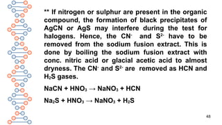 48
** If nitrogen or sulphur are present in the organic
compound, the formation of black precipitates of
AgCN or AgS may interfere during the test for
halogens. Hence, the CN-
and S2-
have to be
removed from the sodium fusion extract. This is
done by boiling the sodium fusion extract with
conc. nitric acid or glacial acetic acid to almost
dryness. The CN-
and S2-
are removed as HCN and
H2S gases.
NaCN + HNO3 → NaNO3 + HCN
Na2S + HNO3 → NaNO3 + H2S
 
