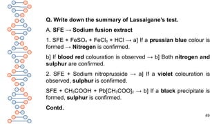 49
Q. Write down the summary of Lassaigane’s test.
A. SFE → Sodium fusion extract
1. SFE + FeSO4 + FeCl3 + HCl → a] If a prussian blue colour is
formed → Nitrogen is confirmed.
b] If blood red colouration is observed → b] Both nitrogen and
sulphur are confirmed.
2. SFE + Sodium nitroprusside → a] If a violet colouration is
observed, sulphur is confirmed.
SFE + CH3COOH + Pb[CH3COO]2 → b] If a black precipitate is
formed, sulphur is confirmed.
Contd.
 