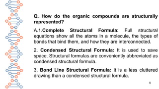 6
Q. How do the organic compounds are structurally
represented?
A.1.Complete Structural Formula: Full structural
equations show all the atoms in a molecule, the types of
bonds that bind them, and how they are interconnected.
2. Condensed Structural Formula: It is used to save
space. Structural formulas are conveniently abbreviated as
condensed structural formula.
3. Bond Line Structural Formula: It is a less cluttered
drawing than a condensed structural formula.
 