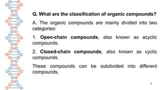 7
Q. What are the classification of organic compounds?
A. The organic compounds are mainly divided into two
categories:
1. Open-chain compounds, also known as acyclic
compounds.
2. Closed-chain compounds, also known as cyclic
compounds.
These compounds can be subdivided into different
compounds.
 