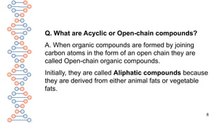 8
Q. What are Acyclic or Open-chain compounds?
A. When organic compounds are formed by joining
carbon atoms in the form of an open chain they are
called Open-chain organic compounds.
Initially, they are called Aliphatic compounds because
they are derived from either animal fats or vegetable
fats.
 