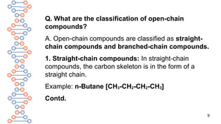 9
Q. What are the classification of open-chain
compounds?
A. Open-chain compounds are classified as straight-
chain compounds and branched-chain compounds.
1. Straight-chain compounds: In straight-chain
compounds, the carbon skeleton is in the form of a
straight chain.
Example: n-Butane [CH3-CH2-CH2-CH3]
Contd.
 
