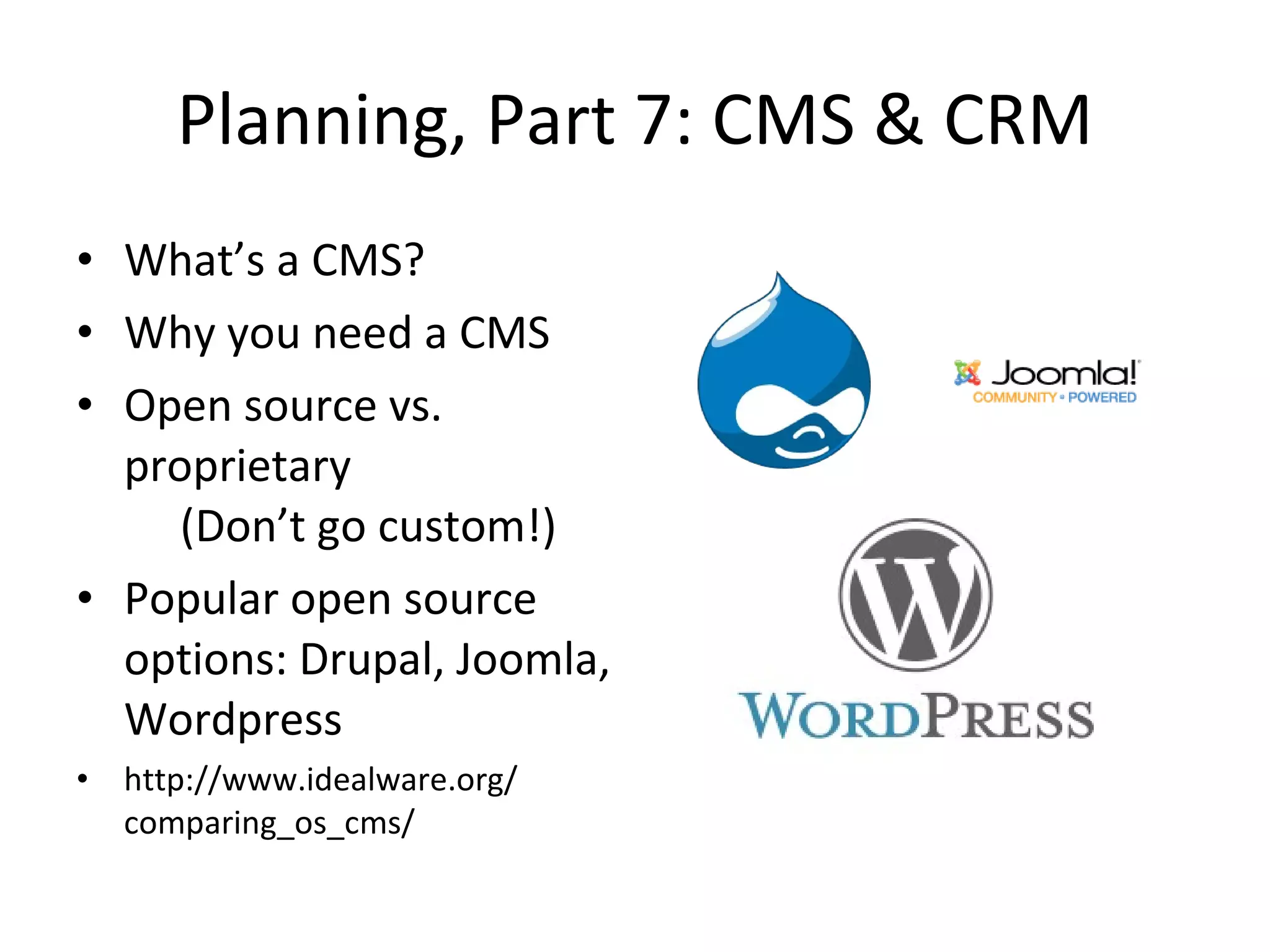 Planning, Part 7: CMS & CRM What’s a CMS? Why you need a CMS Open source vs. proprietary   (Don’t go custom!) Popular open source options: Drupal, Joomla, Wordpress http://www.idealware.org/ comparing_os_cms/ 